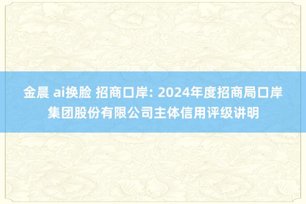 金晨 ai换脸 招商口岸: 2024年度招商局口岸集团股份有限公司主体信用评级讲明