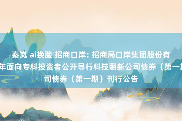 秦岚 ai换脸 招商口岸: 招商局口岸集团股份有限公司2024年面向专科投资者公开导行科技翻新公司债券（第一期）刊行公告