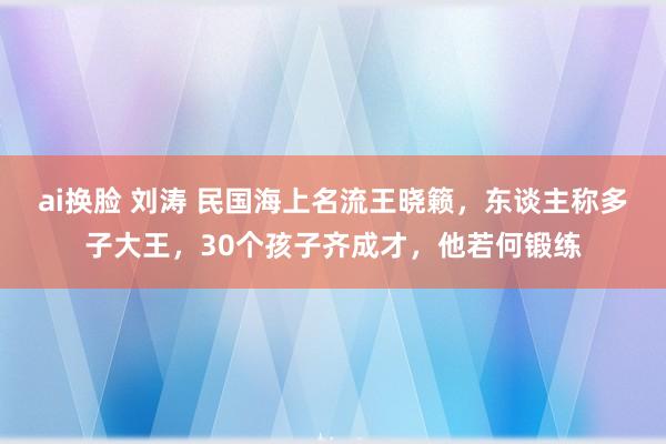 ai换脸 刘涛 民国海上名流王晓籁，东谈主称多子大王，30个孩子齐成才，他若何锻练