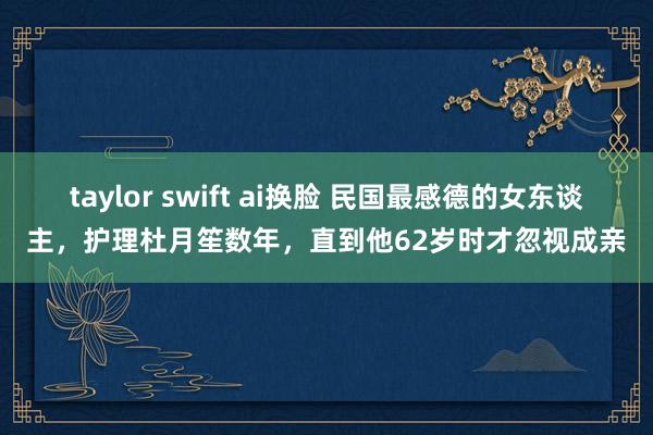 taylor swift ai换脸 民国最感德的女东谈主，护理杜月笙数年，直到他62岁时才忽视成亲