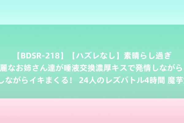 【BDSR-218】【ハズレなし】素晴らし過ぎる美女レズ。 ガチで綺麗なお姉さん達が唾液交換濃厚キスで発情しながらイキまくる！ 24人のレズバトル4時間 魔芋烧鸭该若何作念？