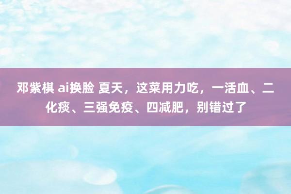 邓紫棋 ai换脸 夏天，这菜用力吃，一活血、二化痰、三强免疫、四减肥，别错过了