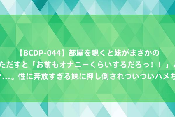 【BCDP-044】部屋を覗くと妹がまさかのアナルオナニー。問いただすと「お前もオナニーくらいするだろっ！！」と逆に襲われたボク…。性に奔放すぎる妹に押し倒されついついハメちゃった近親性交12編 南阳黄酒的优点和功效