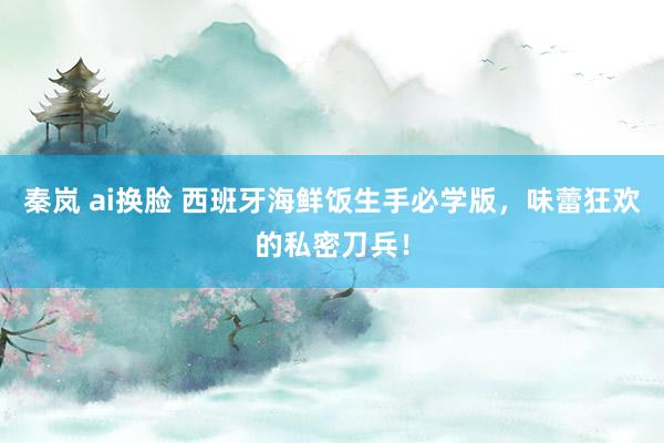 秦岚 ai换脸 西班牙海鲜饭生手必学版，味蕾狂欢的私密刀兵！