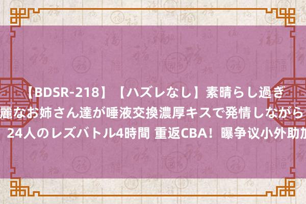 【BDSR-218】【ハズレなし】素晴らし過ぎる美女レズ。 ガチで綺麗なお姉さん達が唾液交換濃厚キスで発情しながらイキまくる！ 24人のレズバトル4時間 重返CBA！曝争议小外助加盟天津男篮，上赛季场均仅6分2助攻