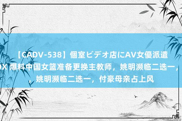 【CADV-538】個室ビデオ店にAV女優派遣します。8時間DX 爆料中国女篮准备更换主教师，姚明濒临二选一，付豪母亲占上风