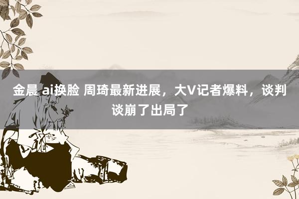 金晨 ai换脸 周琦最新进展，大V记者爆料，谈判谈崩了出局了