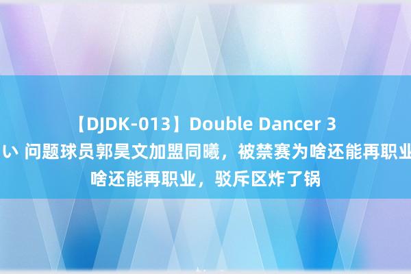 【DJDK-013】Double Dancer 3 篠田ゆう 三浦まい 问题球员郭昊文加盟同曦，被禁赛为啥还能再职业，驳斥区炸了锅