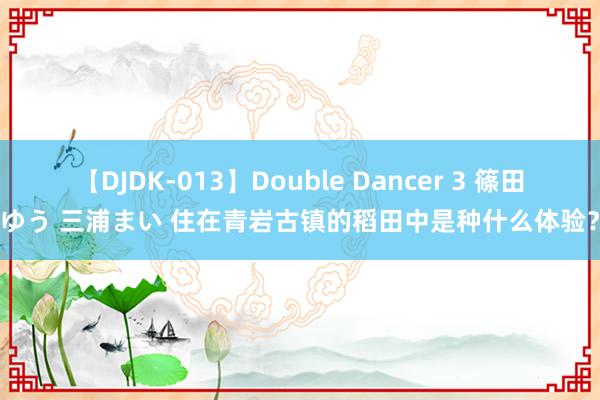 【DJDK-013】Double Dancer 3 篠田ゆう 三浦まい 住在青岩古镇的稻田中是种什么体验？