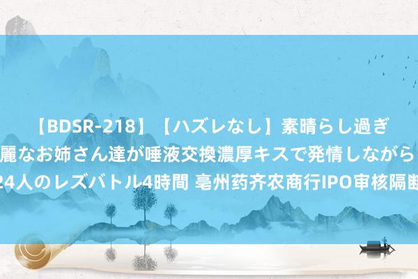 【BDSR-218】【ハズレなし】素晴らし過ぎる美女レズ。 ガチで綺麗なお姉さん達が唾液交換濃厚キスで発情しながらイキまくる！ 24人のレズバトル4時間 亳州药齐农商行IPO审核隔断 董办东谈主员称系因银行发展政策调遣