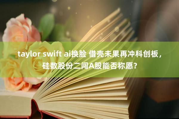 taylor swift ai换脸 借壳未果再冲科创板，硅数股份二闯A股能否称愿？