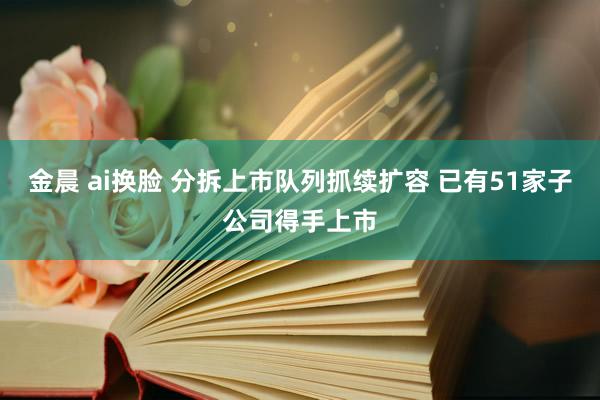 金晨 ai换脸 分拆上市队列抓续扩容 已有51家子公司得手上市