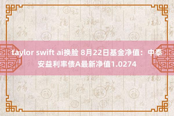 taylor swift ai换脸 8月22日基金净值：中泰安益利率债A最新净值1.0274