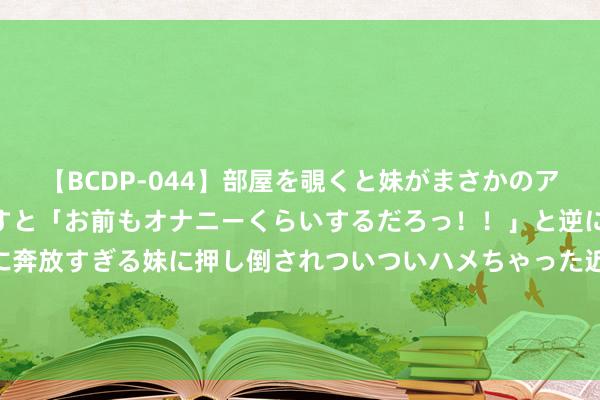 【BCDP-044】部屋を覗くと妹がまさかのアナルオナニー。問いただすと「お前もオナニーくらいするだろっ！！」と逆に襲われたボク…。性に奔放すぎる妹に押し倒されついついハメちゃった近親性交12編 8月22日基金净值：富国汇鑫金融债三个月定开债A最新净值1.0408