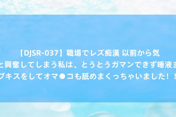 【DJSR-037】職場でレズ痴漢 以前から気になるあの娘を見つけると興奮してしまう私は、とうとうガマンできず唾液まみれでディープキスをしてオマ●コも舐めまくっちゃいました！！ 半个月两迎机构调研，这家龙头好在哪？