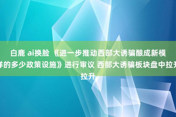 白鹿 ai换脸 《进一步推动西部大诱骗酿成新模样的多少政策设施》进行审议 西部大诱骗板块盘中拉升