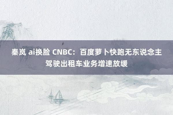 秦岚 ai换脸 CNBC：百度萝卜快跑无东说念主驾驶出租车业务增速放缓