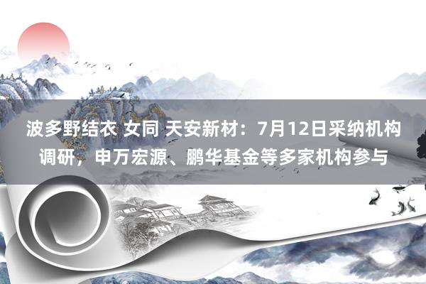 波多野结衣 女同 天安新材：7月12日采纳机构调研，申万宏源、鹏华基金等多家机构参与