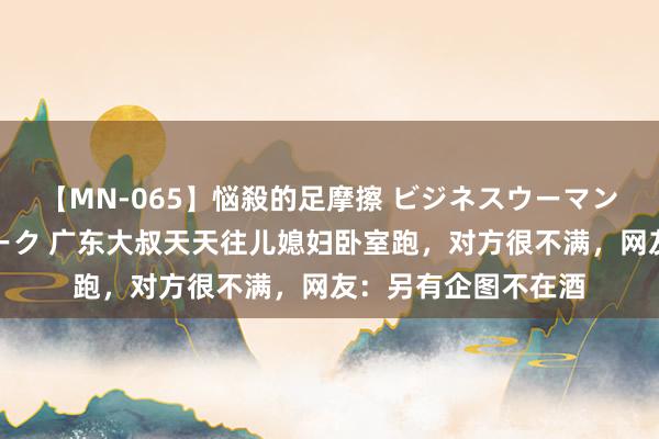 【MN-065】悩殺的足摩擦 ビジネスウーマンの淫らなフットワーク 广东大叔天天往儿媳妇卧室跑，对方很不满，网友：另有企图不在酒