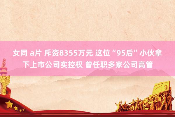 女同 a片 斥资8355万元 这位“95后”小伙拿下上市公司实控权 曾任职多家公司高管