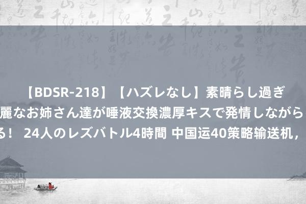 【BDSR-218】【ハズレなし】素晴らし過ぎる美女レズ。 ガチで綺麗なお姉さん達が唾液交換濃厚キスで発情しながらイキまくる！ 24人のレズバトル4時間 中国运40策略输送机，追逐宇宙第一，首飞之日何时到来？