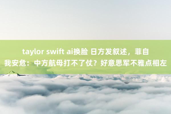 taylor swift ai换脸 日方发叙述，菲自我安危：中方航母打不了仗？好意思军不雅点相左