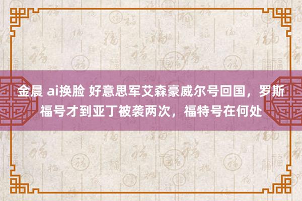 金晨 ai换脸 好意思军艾森豪威尔号回国，罗斯福号才到亚丁被袭两次，福特号在何处