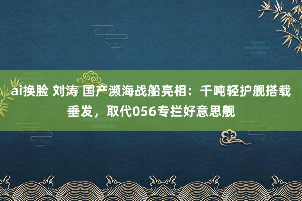 ai换脸 刘涛 国产濒海战船亮相：千吨轻护舰搭载垂发，取代056专拦好意思舰