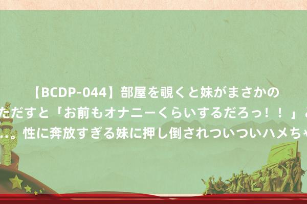 【BCDP-044】部屋を覗くと妹がまさかのアナルオナニー。問いただすと「お前もオナニーくらいするだろっ！！」と逆に襲われたボク…。性に奔放すぎる妹に押し倒されついついハメちゃった近親性交12編 目田军在班公湖塑造优势：坦克可通过大桥南北穿行，印军失去但愿