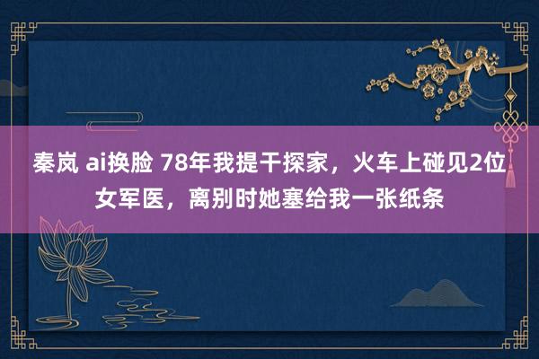 秦岚 ai换脸 78年我提干探家，火车上碰见2位女军医，离别时她塞给我一张纸条