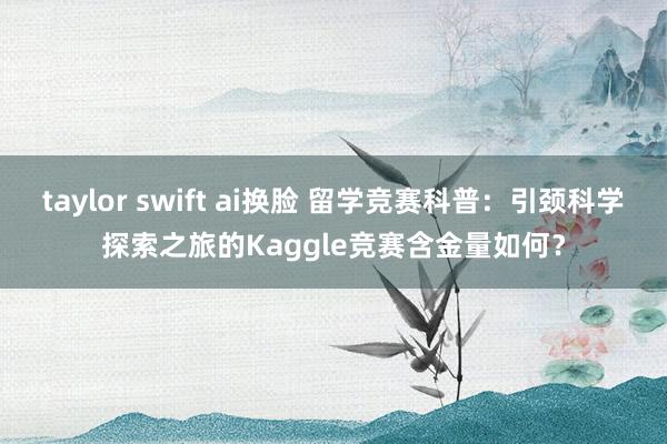 taylor swift ai换脸 留学竞赛科普：引颈科学探索之旅的Kaggle竞赛含金量如何？