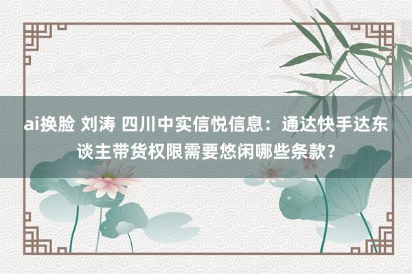 ai换脸 刘涛 四川中实信悦信息：通达快手达东谈主带货权限需要悠闲哪些条款？