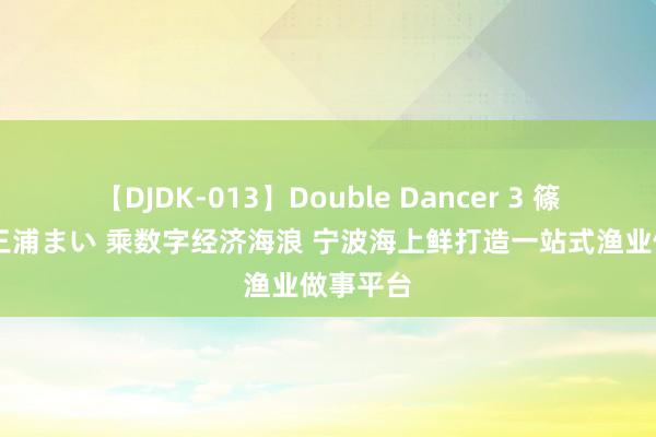 【DJDK-013】Double Dancer 3 篠田ゆう 三浦まい 乘数字经济海浪 宁波海上鲜打造一站式渔业做事平台