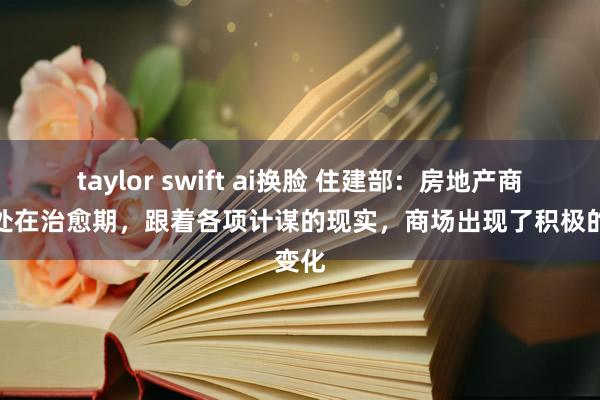 taylor swift ai换脸 住建部：房地产商场仍处在治愈期，跟着各项计谋的现实，商场出现了积极的变化