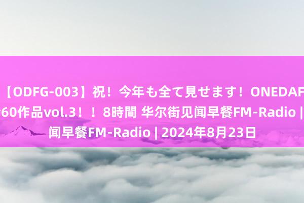【ODFG-003】祝！今年も全て見せます！ONEDAFULL1年の軌跡全60作品vol.3！！8時間 华尔街见闻早餐FM-Radio | 2024年8月23日