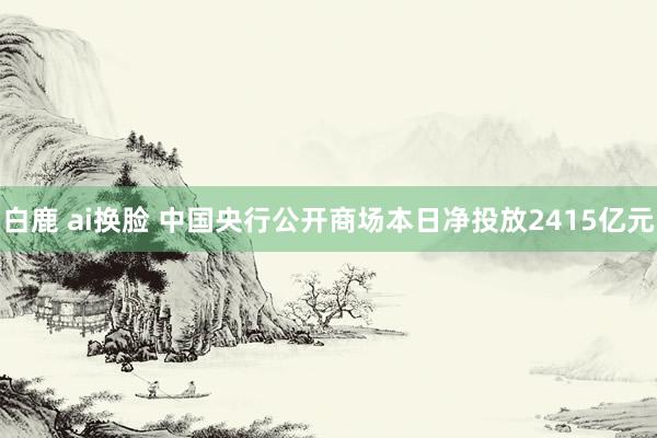 白鹿 ai换脸 中国央行公开商场本日净投放2415亿元