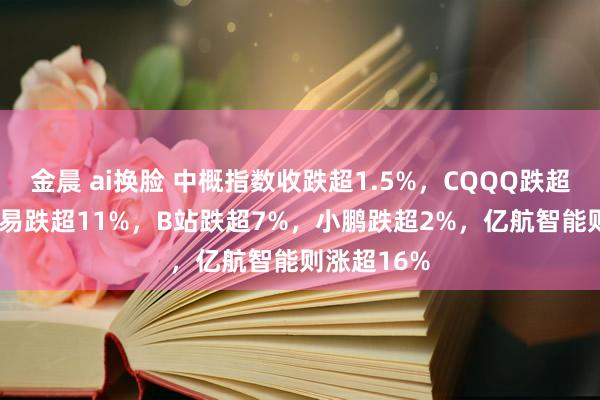 金晨 ai换脸 中概指数收跌超1.5%，CQQQ跌超1.9%，网易跌超11%，B站跌超7%，<a href=