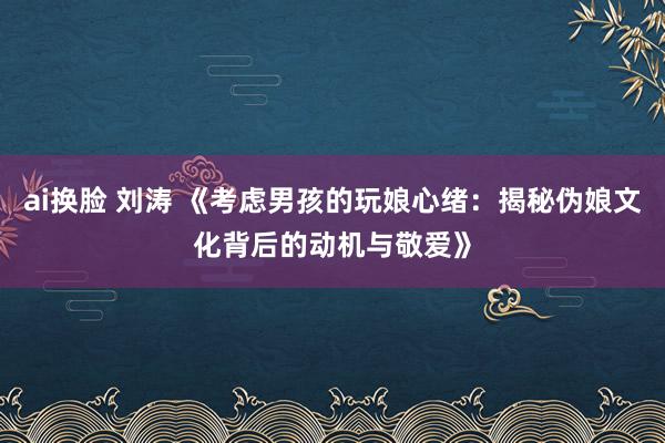 ai换脸 刘涛 《考虑男孩的玩娘心绪：揭秘伪娘文化背后的动机与敬爱》