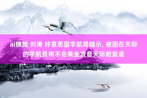 ai换脸 刘涛 好意思国宇航局暗示， 被困在天际的宇航员将不会乘坐波音天际舱复返