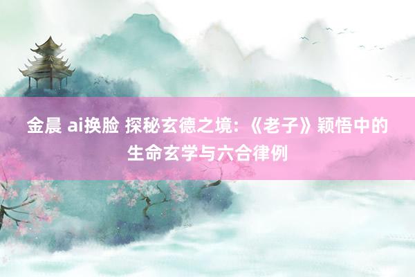 金晨 ai换脸 探秘玄德之境: 《老子》颖悟中的生命玄学与六合律例