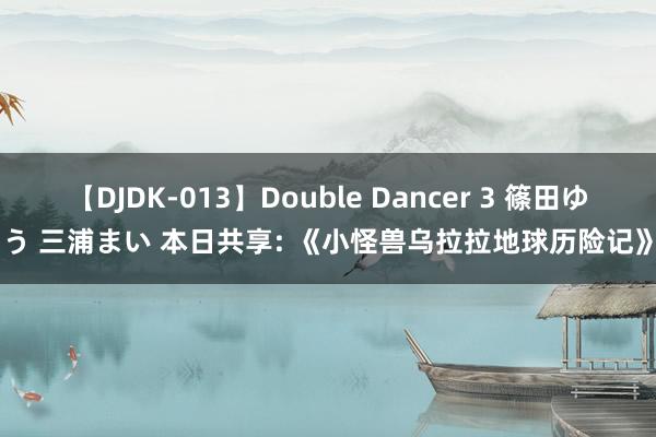 【DJDK-013】Double Dancer 3 篠田ゆう 三浦まい 本日共享: 《小怪兽乌拉拉地球历险记》