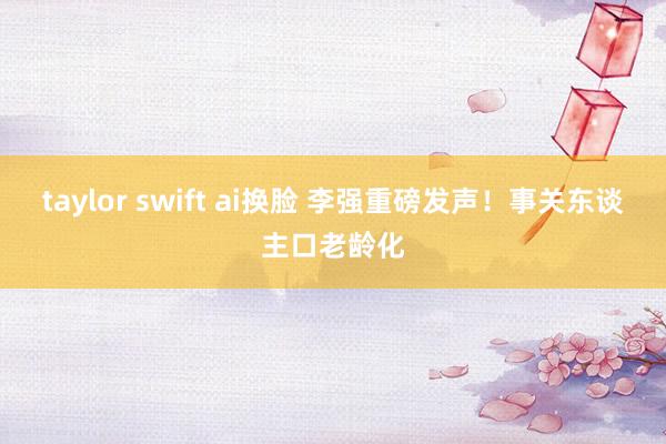 taylor swift ai换脸 李强重磅发声！事关东谈主口老龄化