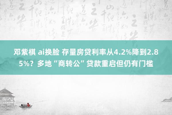 邓紫棋 ai换脸 存量房贷利率从4.2%降到2.85%？多地“商转公”贷款重启但仍有门槛