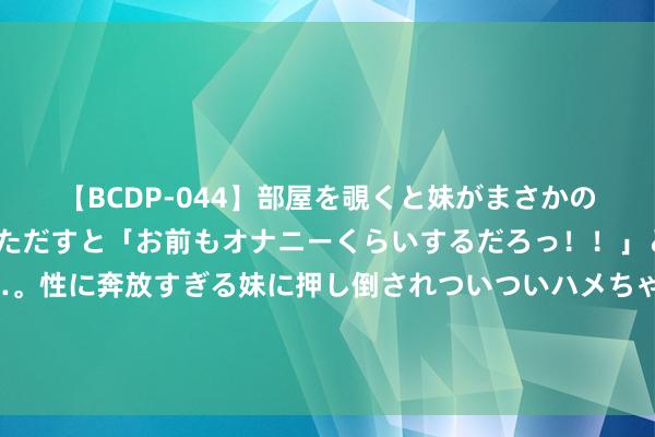 【BCDP-044】部屋を覗くと妹がまさかのアナルオナニー。問いただすと「お前もオナニーくらいするだろっ！！」と逆に襲われたボク…。性に奔放すぎる妹に押し倒されついついハメちゃった近親性交12編 夏季浪掷盘货｜夏令淡季后中秋市集开局仍不旺 白酒厂商相干亟待相易