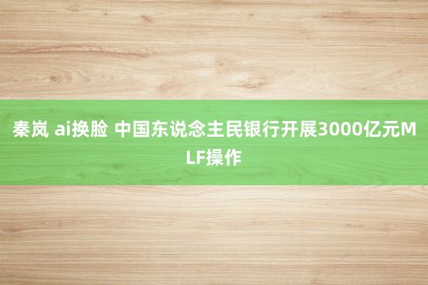 秦岚 ai换脸 中国东说念主民银行开展3000亿元MLF操作