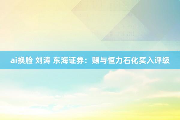 ai换脸 刘涛 东海证券：赐与恒力石化买入评级