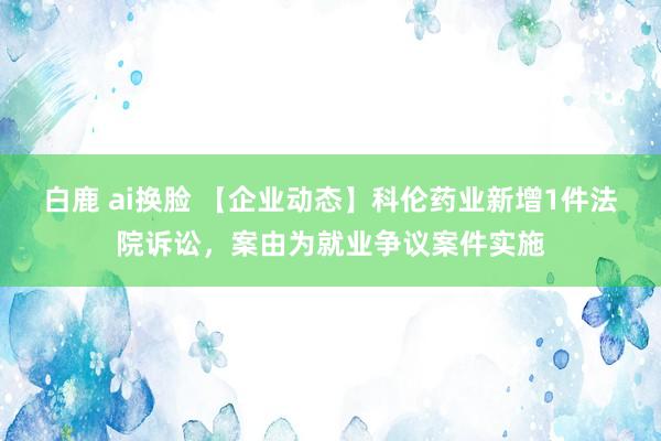 白鹿 ai换脸 【企业动态】科伦药业新增1件法院诉讼，案由为就业争议案件实施