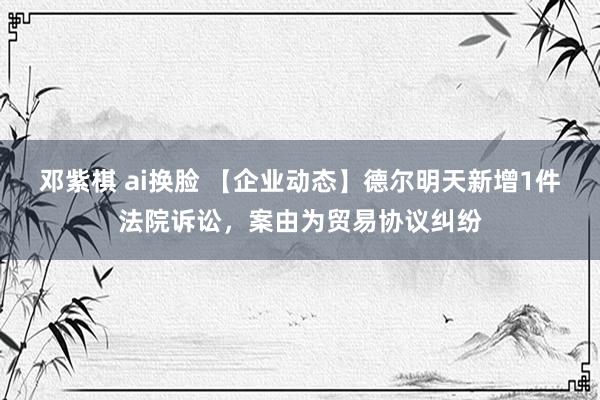 邓紫棋 ai换脸 【企业动态】德尔明天新增1件法院诉讼，案由为贸易协议纠纷