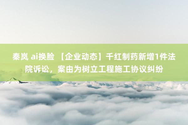 秦岚 ai换脸 【企业动态】千红制药新增1件法院诉讼，案由为树立工程施工协议纠纷