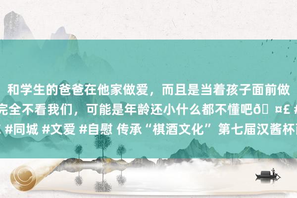 和学生的爸爸在他家做爱，而且是当着孩子面前做爱，太刺激了，孩子完全不看我们，可能是年龄还小什么都不懂吧? #同城 #文爱 #自慰 传承“棋酒文化” 第七届汉酱杯西部赛区将在蓉城揭幕